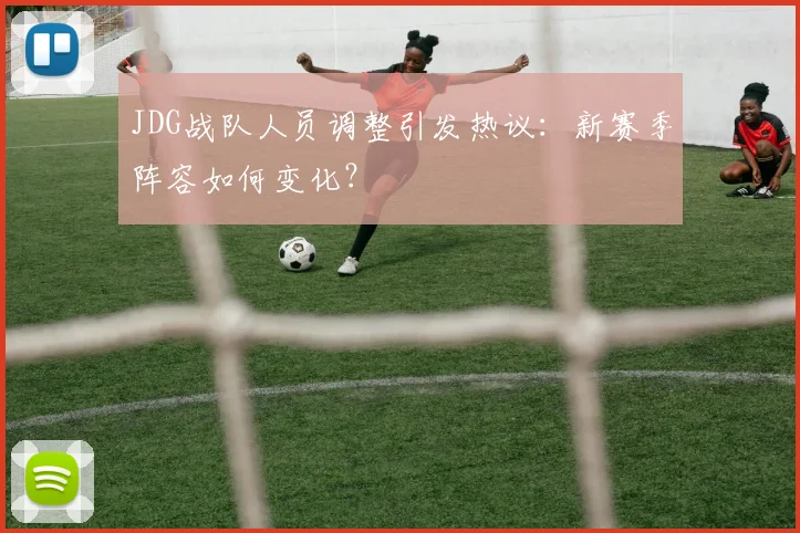 JDG战队人员调整引发热议:新赛季阵容如何变化?