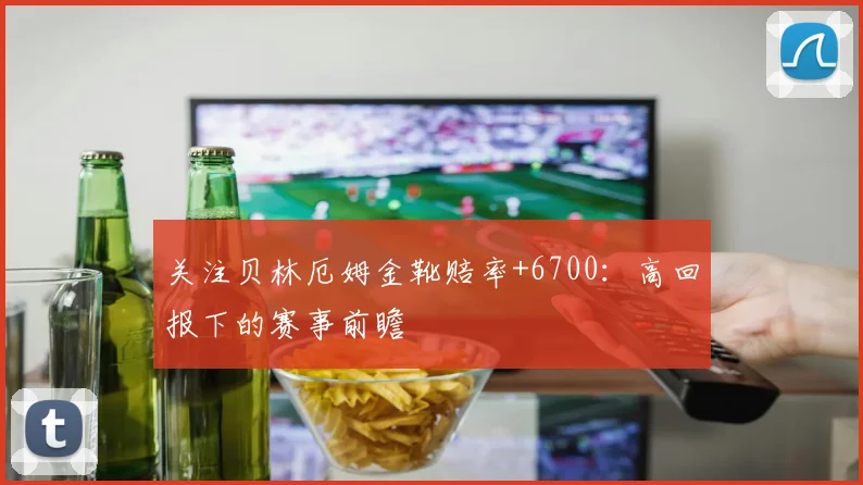 关注贝林厄姆金靴赔率+6700:高回报下的赛事前瞻